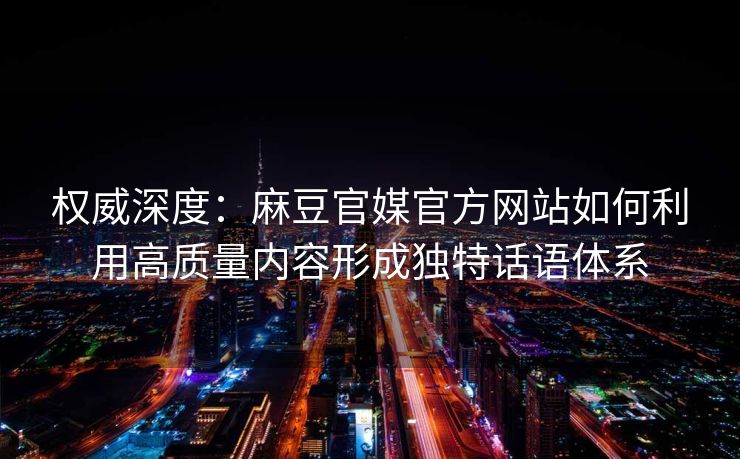 权威深度：麻豆官媒官方网站如何利用高质量内容形成独特话语体系