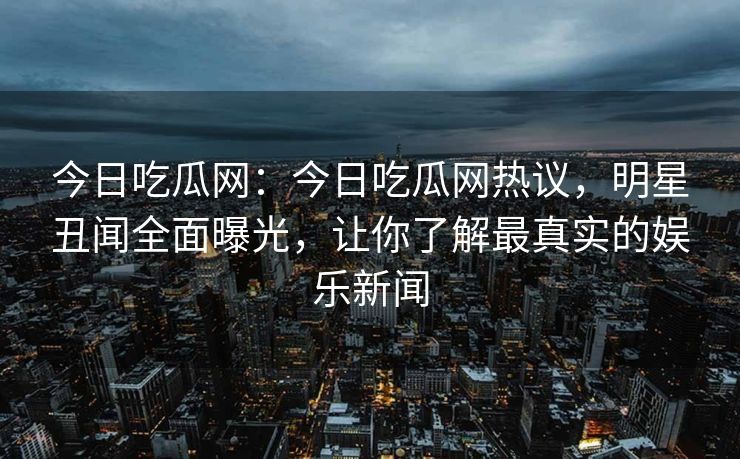 今日吃瓜网：今日吃瓜网热议，明星丑闻全面曝光，让你了解最真实的娱乐新闻