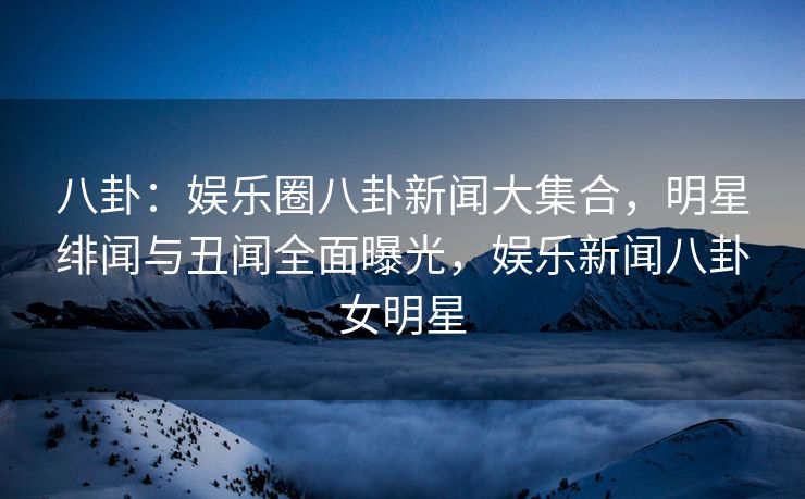 八卦：娱乐圈八卦新闻大集合，明星绯闻与丑闻全面曝光，娱乐新闻八卦女明星