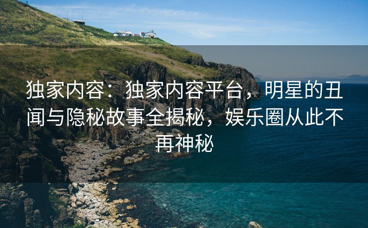独家内容：独家内容平台，明星的丑闻与隐秘故事全揭秘，娱乐圈从此不再神秘