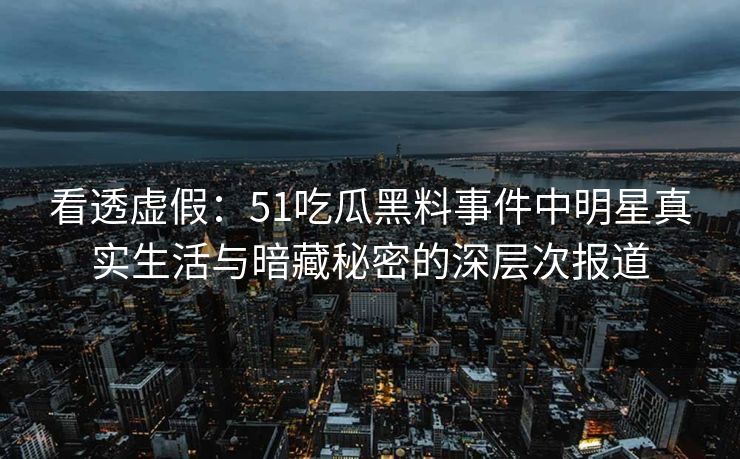 看透虚假：51吃瓜黑料事件中明星真实生活与暗藏秘密的深层次报道