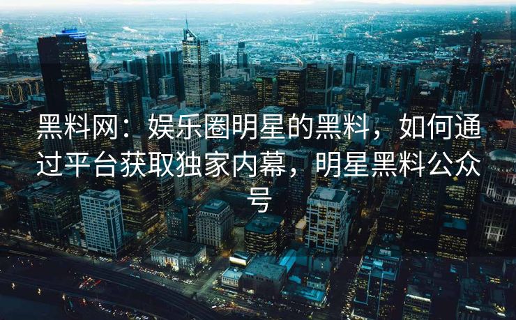 黑料网：娱乐圈明星的黑料，如何通过平台获取独家内幕，明星黑料公众号