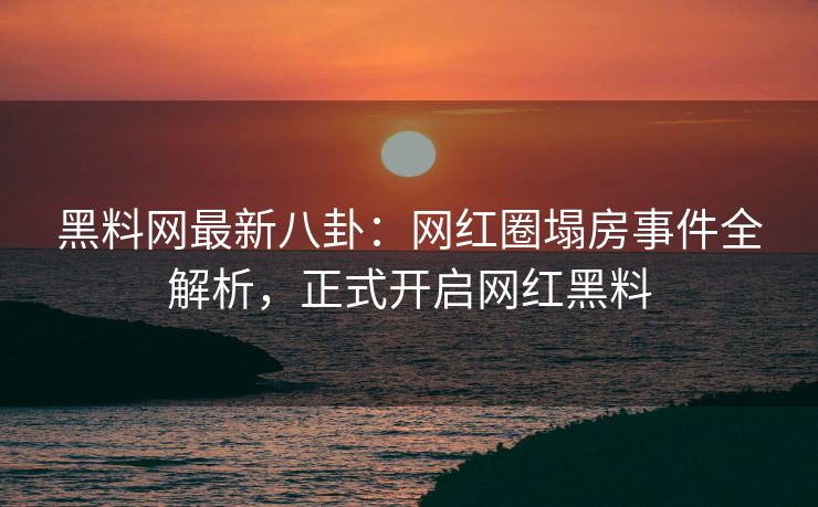 黑料网最新八卦：网红圈塌房事件全解析，正式开启网红黑料