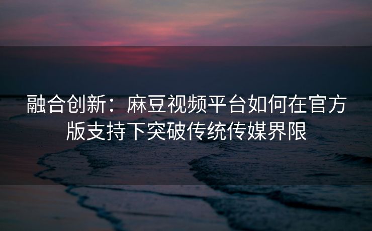 融合创新：麻豆视频平台如何在官方版支持下突破传统传媒界限