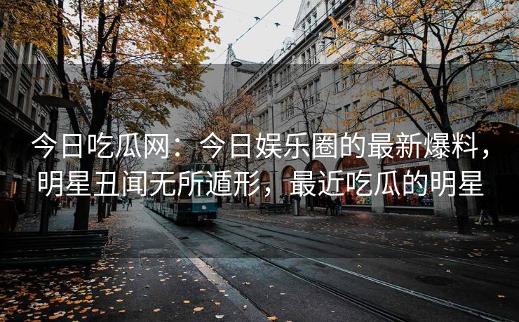 今日吃瓜网：今日娱乐圈的最新爆料，明星丑闻无所遁形，最近吃瓜的明星