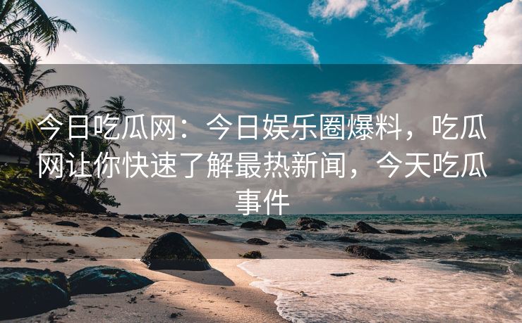 今日吃瓜网：今日娱乐圈爆料，吃瓜网让你快速了解最热新闻，今天吃瓜事件