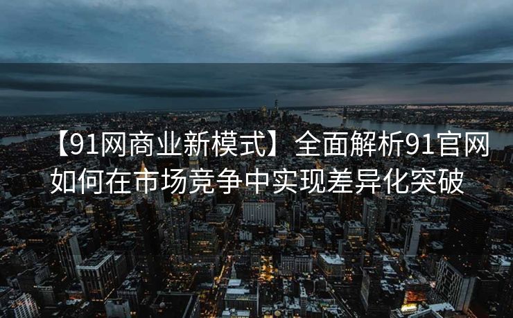 【91网商业新模式】全面解析91官网如何在市场竞争中实现差异化突破