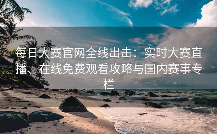 每日大赛官网全线出击：实时大赛直播、在线免费观看攻略与国内赛事专栏