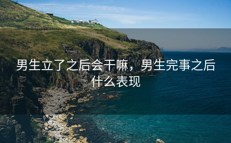 男生立了之后会干嘛，男生完事之后什么表现