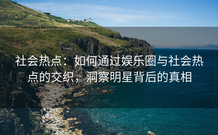 社会热点：如何通过娱乐圈与社会热点的交织，洞察明星背后的真相