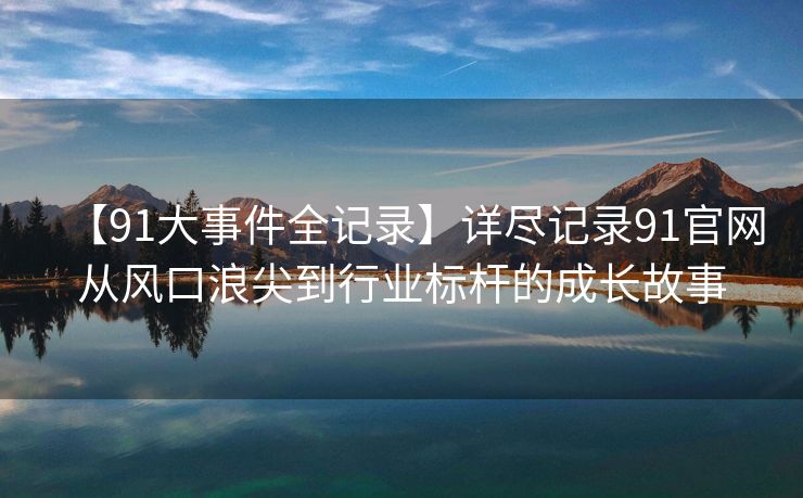 【91大事件全记录】详尽记录91官网从风口浪尖到行业标杆的成长故事