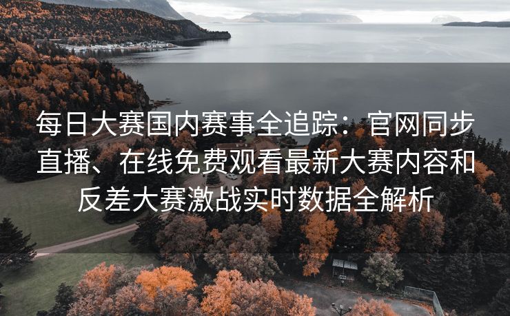 每日大赛国内赛事全追踪：官网同步直播、在线免费观看最新大赛内容和反差大赛激战实时数据全解析