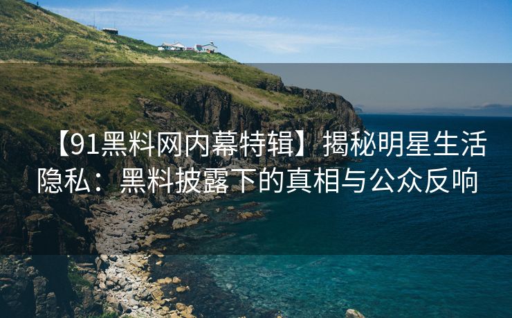 【91黑料网内幕特辑】揭秘明星生活隐私：黑料披露下的真相与公众反响