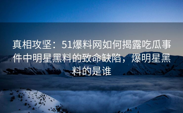 真相攻坚：51爆料网如何揭露吃瓜事件中明星黑料的致命缺陷，爆明星黑料的是谁