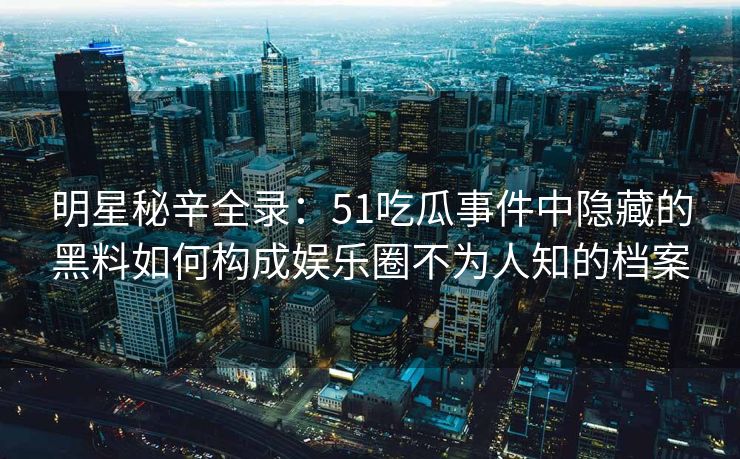 明星秘辛全录：51吃瓜事件中隐藏的黑料如何构成娱乐圈不为人知的档案