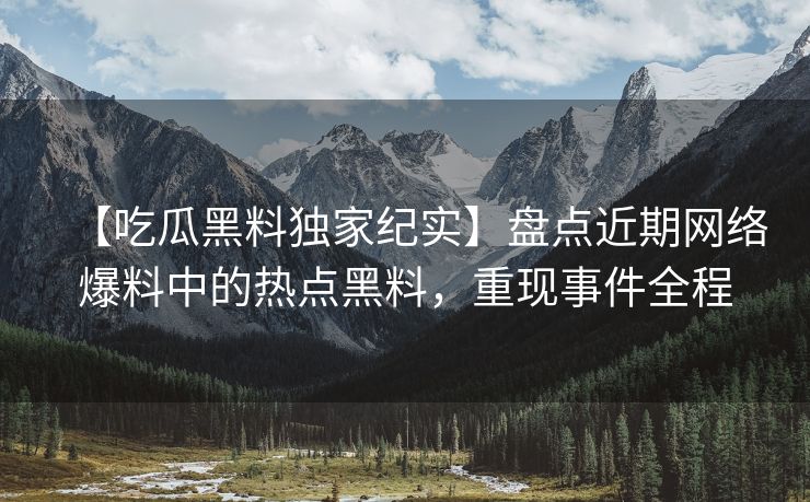 【吃瓜黑料独家纪实】盘点近期网络爆料中的热点黑料，重现事件全程
