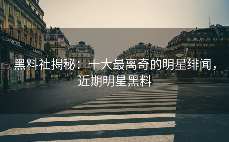 黑料社揭秘：十大最离奇的明星绯闻，近期明星黑料