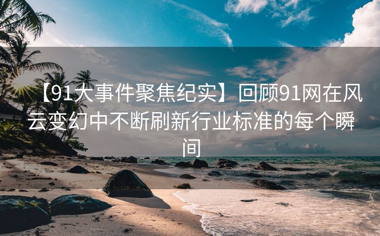 【91大事件聚焦纪实】回顾91网在风云变幻中不断刷新行业标准的每个瞬间
