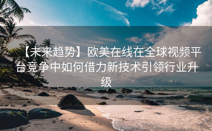 【未来趋势】欧美在线在全球视频平台竞争中如何借力新技术引领行业升级