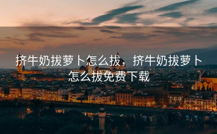 挤牛奶拔萝卜怎么拔，挤牛奶拔萝卜怎么拔免费下载