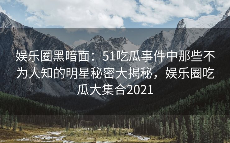 娱乐圈黑暗面：51吃瓜事件中那些不为人知的明星秘密大揭秘，娱乐圈吃瓜大集合2021