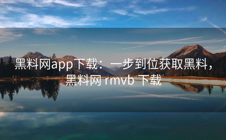 黑料网app下载：一步到位获取黑料，黑料网 rmvb 下载