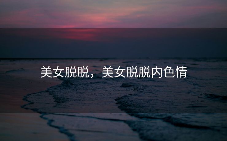 美女脱脱，美女脱脱内色情