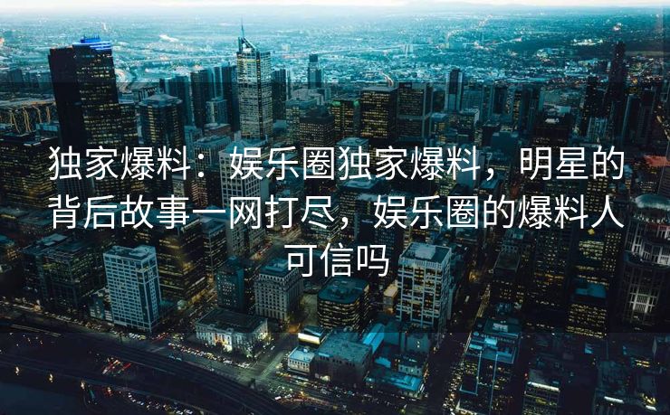 独家爆料：娱乐圈独家爆料，明星的背后故事一网打尽，娱乐圈的爆料人可信吗