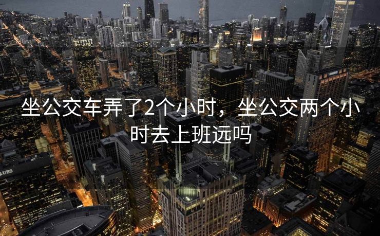 坐公交车弄了2个小时，坐公交两个小时去上班远吗