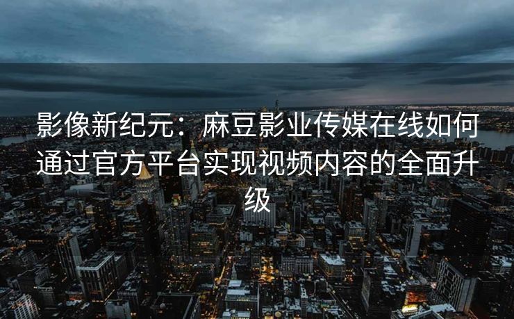 影像新纪元：麻豆影业传媒在线如何通过官方平台实现视频内容的全面升级