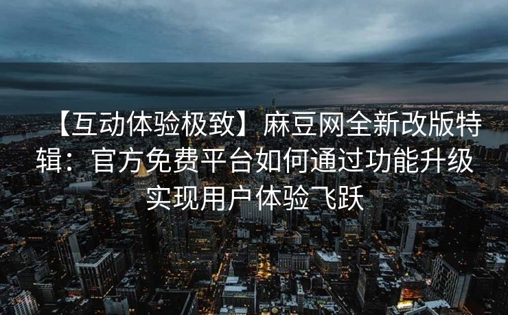 【互动体验极致】麻豆网全新改版特辑：官方免费平台如何通过功能升级实现用户体验飞跃