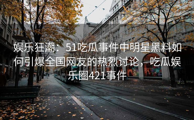 娱乐狂潮：51吃瓜事件中明星黑料如何引爆全国网友的热烈讨论，吃瓜娱乐圈421事件