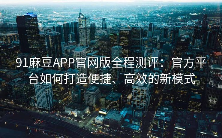 91麻豆APP官网版全程测评：官方平台如何打造便捷、高效的新模式