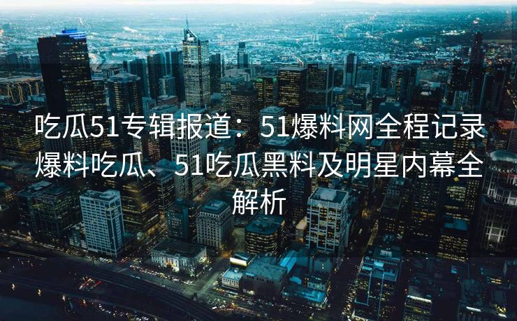 吃瓜51专辑报道：51爆料网全程记录爆料吃瓜、51吃瓜黑料及明星内幕全解析
