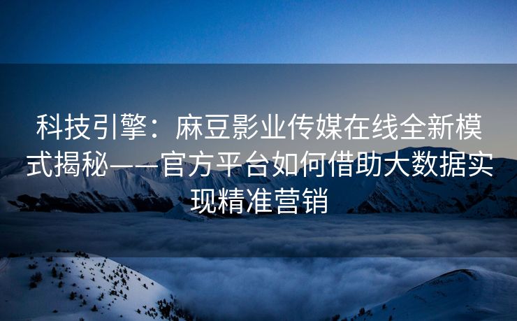科技引擎：麻豆影业传媒在线全新模式揭秘——官方平台如何借助大数据实现精准营销