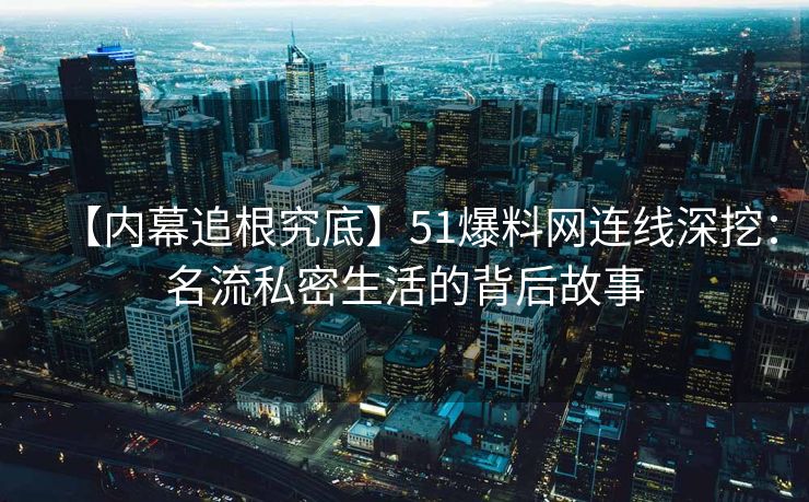 【内幕追根究底】51爆料网连线深挖：名流私密生活的背后故事