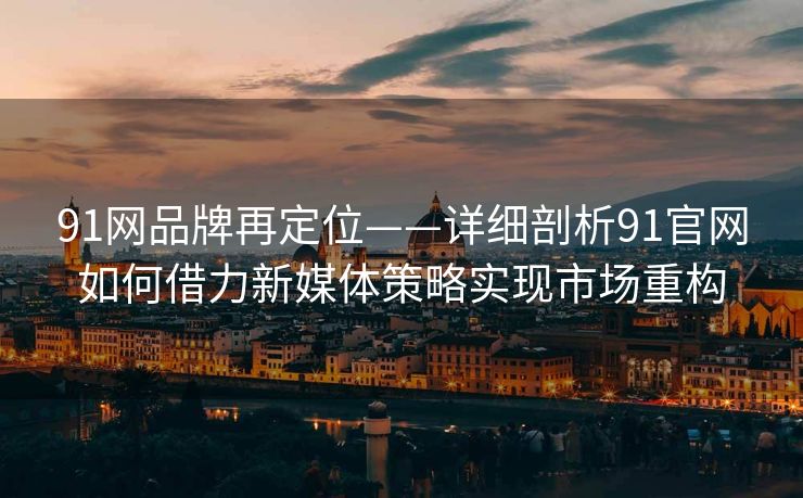 91网品牌再定位——详细剖析91官网如何借力新媒体策略实现市场重构