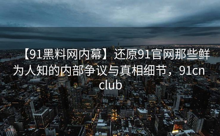 【91黑料网内幕】还原91官网那些鲜为人知的内部争议与真相细节，91cn club