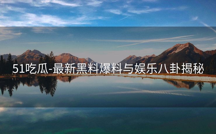 51吃瓜-最新黑料爆料与娱乐八卦揭秘