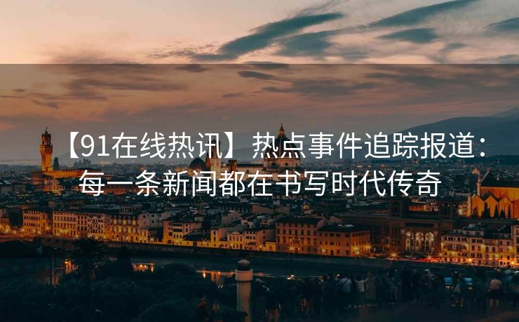【91在线热讯】热点事件追踪报道：每一条新闻都在书写时代传奇
