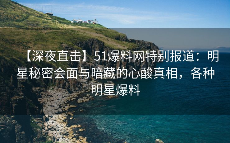 【深夜直击】51爆料网特别报道：明星秘密会面与暗藏的心酸真相，各种明星爆料