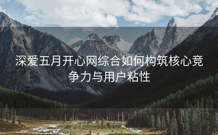 深爱五月开心网综合如何构筑核心竞争力与用户粘性