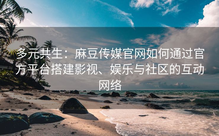 多元共生：麻豆传媒官网如何通过官方平台搭建影视、娱乐与社区的互动网络