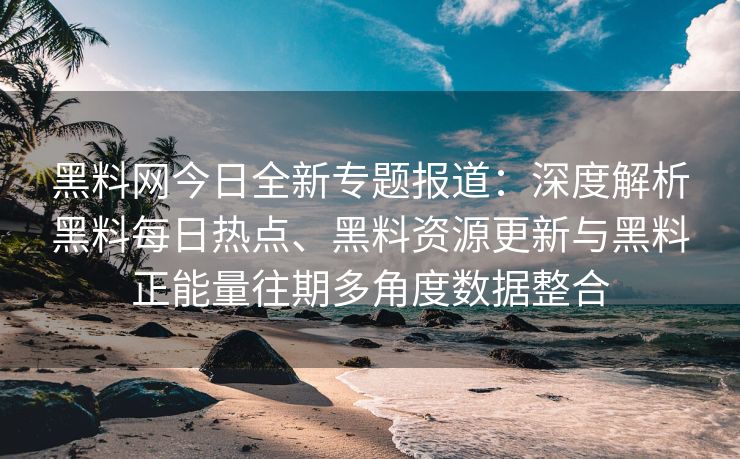黑料网今日全新专题报道：深度解析黑料每日热点、黑料资源更新与黑料正能量往期多角度数据整合