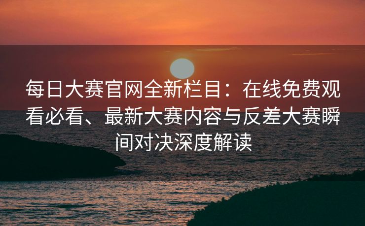 每日大赛官网全新栏目：在线免费观看必看、最新大赛内容与反差大赛瞬间对决深度解读