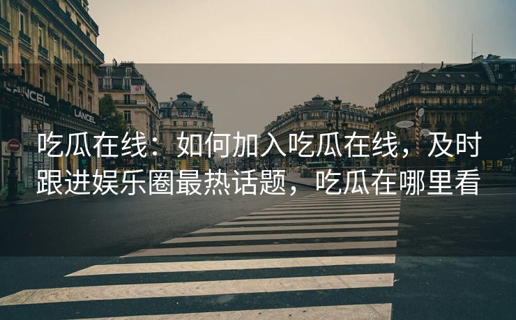 吃瓜在线：如何加入吃瓜在线，及时跟进娱乐圈最热话题，吃瓜在哪里看