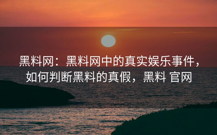黑料网：黑料网中的真实娱乐事件，如何判断黑料的真假，黑料 官网