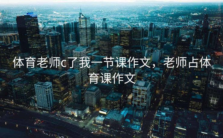 体育老师c了我一节课作文，老师占体育课作文