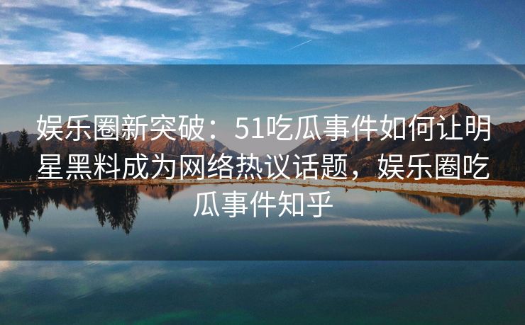 娱乐圈新突破：51吃瓜事件如何让明星黑料成为网络热议话题，娱乐圈吃瓜事件知乎