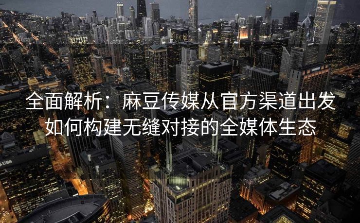 全面解析：麻豆传媒从官方渠道出发如何构建无缝对接的全媒体生态